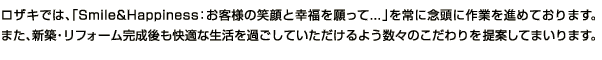 ロザキでは、「Smile&Happiness:お客様の笑顔と幸福を願って...」を常に念頭に作業を進めております。また、新築・リフォーム完成後も快適な生活を過ごしていただけるよう数々のこだわりを提案してまいります。
